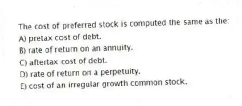 The cost of preferred stock is computed the same as the:
A) pretax cost of debt.
B) rate of return on an annuity.
C) aftertax cost of debt.
D) rate of return on a perpetuity.
E) cost of an irregular growth common stock.