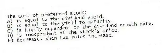 The cost of preferred stock:
A) is equal to the dividend yield.
B) is equal to the yield to maturity.
C) is highly dependent on the dividend growth rate.
D) is independent of the stock's price.
E) decreases when tax rates increase.