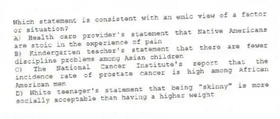 Which statement is consistent with an emic view of a factor or situation?
A) Health care provider's statement that Native Americans are stoic in the experience of pain
B) Kindergarten teacher's statement that there are fewer discipline problems among Asian children
C) The National Cancer Institute's report that the incidence rate of prostate cancer is high among African American men
D) White teenager's statement that being "skinny" is more socially acceptable than having a higher weight