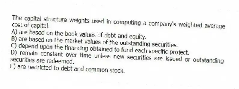 The capital structure weights used in computing a company's weighted average cost of capital:
A) are based on the book values of debt and equity.
B) are based on the market values of the outstanding securities.
C) depend upon the financing obtained to fund each specific project.
D) remain constant over time unless new securities are issued or outstanding securities are redeemed.
E) are restricted to debt and common stock.
