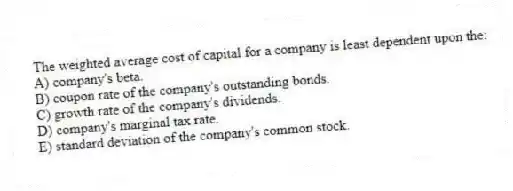 The weighted average cost of capital for a company is least dependent upon the:
A) company's beta.
B) coupon rate of the company's outstanding bonds.
C) growth rate of the company's dividends.
D) company's marginal tax rate.
E) standard deviation of the company's common stock.
