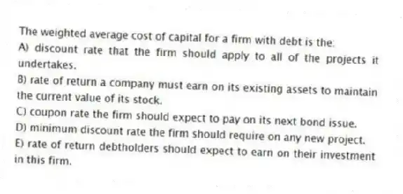 The weighted average cost of capital for a firm with debt is the:
A) discount rate that the firm should apply to all of the projects it undertakes.
B) rate of return a company must earn on its existing assets to maintain the current value of its stock.
C) coupon rate the firm should expect to pay on its next bond issue.
D) minimum discount rate the firm should require on any new project.
E) rate of return debtholders should expect to earn on their investment in this firm.