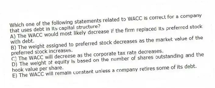 Which one of the following statements related to WACC is correct for a company that uses debt in its capital structure?
A) The WACC would most likely decrease if the firm replaced its preferred stock with debt.
B) The weight assigned to preferred stock decreases as the market value of the preferred stock increases.
C) The WACC will decrease as the corporate tax rate decreases.
D) The weight of equity is based on the number of shares outstanding and the book value per share.
E) The WACC will remain constant unless a company retires some of its debt.