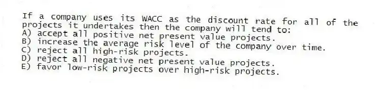 If a company uses its WACC as the discount rate for all of the projects it undertakes then the company will tend to:
A) accept all positive net present value projects.
B) increase the average risk level of the company over time.
C) reject all high-risk projects.
D) reject all negative net present value projects.
E) favor low-risk projects over high-risk projects.