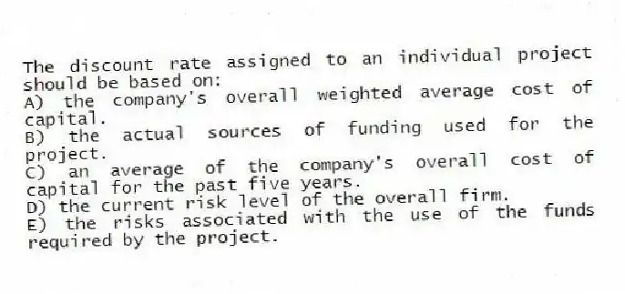 The discount rate assigned to an individual project should be based on:
A) the company's overall weighted average cost of capital.
B) the actual sources of funding used for the project.
C) an average of the company's overall cost of capital for the past five years.
D) the current risk level of the overall firm.
E) the risks associated with the use of the funds required by the project.