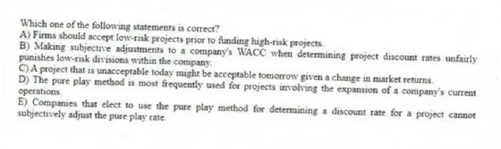 Which one of the following statements is correct?
A) Firms should accept low-risk projects prior to funding high-risk projects.
B) Making subjective adjustments to a company's WACC when determining project discount rates unfairly punishes low-risk divisions within the company.
C) A project that is unacceptable today might be acceptable tomorrow given a change in market returns.
D) The pure play method is most frequently used for projects involving the expansion of a company's current operations.
E) Companies that elect to use the pure play method for determining a discount rate for a project cannot subjectively adjust the pure play rate.