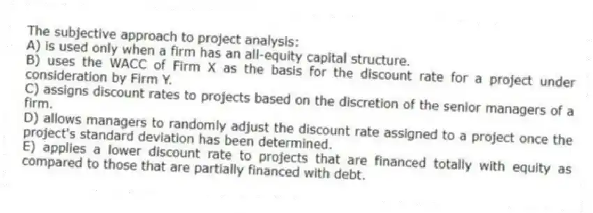 The subjective approach to project analysis:
A) is used only when a firm has an all-equity capital structure.
B) uses the WACC of Firm X as the basis for the discount rate for a project under consideration by Firm Y.
C) assigns discount rates to projects based on the discretion of the senior managers of a firm.
D) allows managers to randomly adjust the discount rate assigned to a project once the project's standard deviation has been determined.
E) applies a lower discount rate to projects that are financed totally with equity as compared to those that are partially financed with debt.