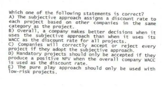 Which one of the following statements is correct?
A) The subjective approach assigns a discount rate to each project based on other companies in the same category as the project.
B) Overall, a company makes better decisions when it uses the subjective approach than when it uses its WACC as the discount rate for all projects.
C) Companies will correctly accept or reject every project if they adopt the subjective approach.
D) Mandatory projects should only be accepted if they produce a positive NPV when the overall company WACC is used as the discount rate.
E) The pure play approach should only be used with low-risk projects.