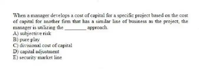 When a manager develops a cost of capital for a specific project based on the cost of capital for another firm that has a similar line of business as the project, the manager is utilizing the ________ approach.
A) subjective risk
B) pure play
C) divisional cost of capital
D) capital adjustment
E) security market line