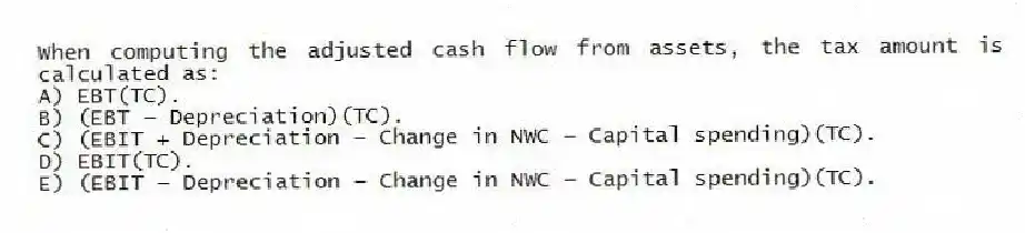 When computing the adjusted cash flow from assets, the tax amount is calculated as:
A) EBT(TC).
B) (EBT − Depreciation)(TC).
C) (EBIT + Depreciation − Change in NWC − Capital spending)(TC).
D) EBIT(TC).
E) (EBIT − Depreciation − Change in NWC − Capital spending)(TC).