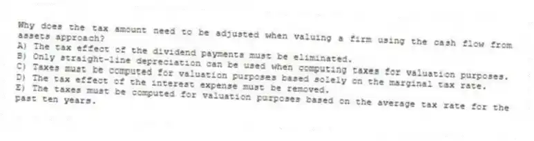 Why does the tax amount need to be adjusted when valuing a firm using the cash flow from assets approach?
A) The tax effect of the dividend payments must be eliminated.
B) Only straight-line depreciation can be used when computing taxes for valuation purposes.
C) Taxes must be computed for valuation purposes based solely on the marginal tax rate.
D) The tax effect of the interest expense must be removed.
E) The taxes must be computed for valuation purposes based on the average tax rate for the past ten years.