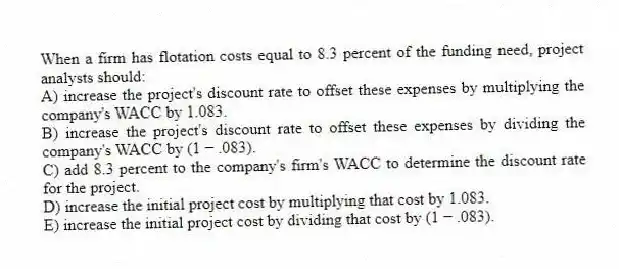 When a firm has flotation costs equal to 8.3 percent of the funding need, project analysts should:
A) increase the project's discount rate to offset these expenses by multiplying the company's WACC by 1.083.
B) increase the project's discount rate to offset these expenses by dividing the company's WACC by (1 − .083).
C) add 8.3 percent to the company's firm's WACC to determine the discount rate for the project.
D) increase the initial project cost by multiplying that cost by 1.083.
E) increase the initial project cost by dividing that cost by (1 − .083).