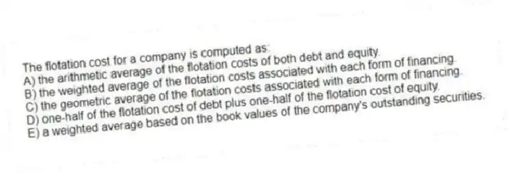The flotation cost for a company is computed as:
A) the arithmetic average of the flotation costs of both debt and equity.
B) the weighted average of the flotation costs associated with each form of financing.
C) the geometric average of the flotation costs associated with each form of financing.
D) one-half of the flotation cost of debt plus one-half of the flotation cost of equity.
E) a weighted average based on the book values of the company's outstanding securities.