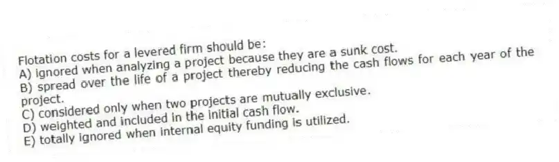 Flotation costs for a levered firm should be:
A) ignored when analyzing a project because they are a sunk cost.
B) spread over the life of a project thereby reducing the cash flows for each year of the project.
C) considered only when two projects are mutually exclusive.
D) weighted and included in the initial cash flow.
E) totally ignored when internal equity funding is utilized.