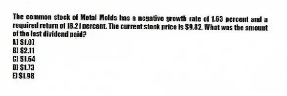 The common stock of Metal Molds has a negative growth rate of 1.63 percent and a required return of 18.21 percent. The current stock price is $9.82. What was the amount of the last dividend paid?
A) $1.07
B) $2.11
C) $1.64
D) $1.73
E) $1.98