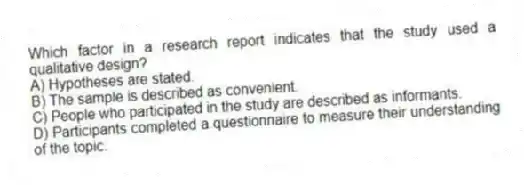 Which factor in a research report indicates that the study used a qualitative design?
A) Hypotheses are stated.
B) The sample is described as convenient.
C) People who participated in the study are described as informants.
D) Participants completed a questionnaire to measure their understanding of the topic.