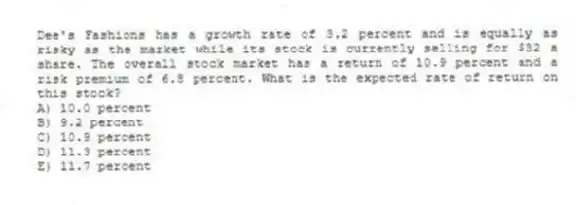 Dee's Fashions has a growth rate of 3.2 percent and is equally as risky as the market while its stock is currently selling for $32 a share. The overall stock market has a return of 10.9 percent and a risk premium of 6.8 percent. What is the expected rate of return on this stock?
A) 10.0 percent
B) 9.2 percent
C) 10.9 percent
D) 11.3 percent
E) 11.7 percent