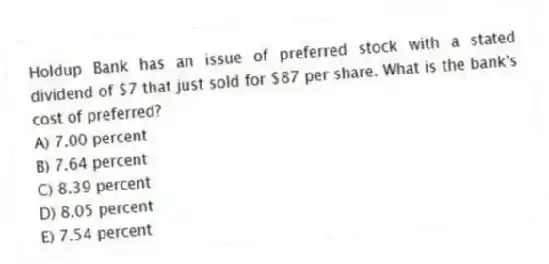 Holdup Bank has an issue of preferred stock with a stated dividend of $7 that just sold for $87 per share. What is the bank's cost of preferred?
A) 7.00 percent
B) 7.64 percent
C) 8.39 percent
D) 8.05 percent
E) 7.54 percent