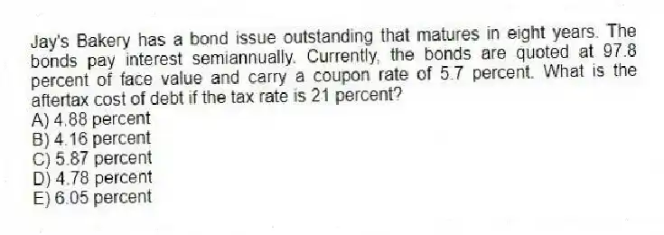 Jay's Bakery has a bond issue outstanding that matures in eight years. The bonds pay interest semiannually. Currently, the bonds are quoted at 97.8 percent of face value and carry a coupon rate of 5.7 percent. What is the aftertax cost of debt if the tax rate is 21 percent?
A) 4.88 percent
B) 4.16 percent
C) 5.87 percent
D) 4.78 percent
E) 6.05 percent