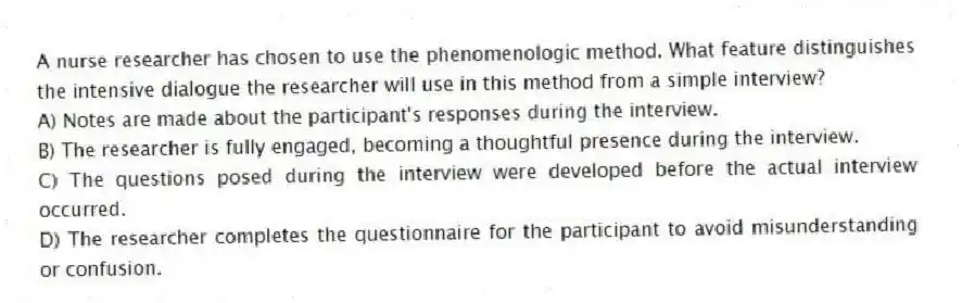 A nurse researcher has chosen to use the phenomenologic method. What feature distinguishes the intensive dialogue the researcher will use in this method from a simple interview?
A) Notes are made about the participant's responses during the interview.
B) The researcher is fully engaged, becoming a thoughtful presence during the interview.
C) The questions posed during the interview were developed before the actual interview occurred.
D) The researcher completes the questionnaire for the participant to avoid misunderstanding or confusion.