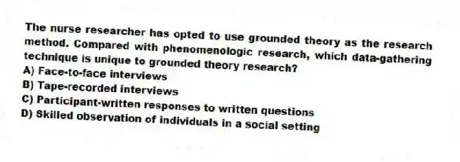 The nurse researcher has opted to use grounded theory as the research method. Compared with phenomenologic research, which data-gathering technique is unique to grounded theory research?
A) Face-to-face interviews
B) Tape-recorded interviews
C) Participant-written responses to written questions
D) Skilled observation of individuals in a social setting