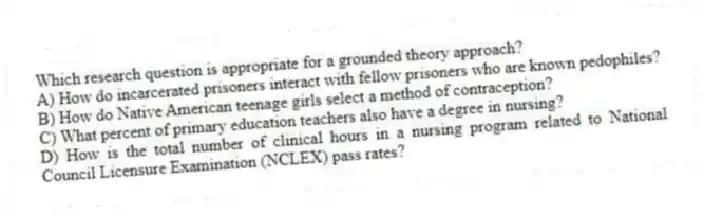 Which research question is appropriate for a grounded theory approach?
A) How do incarcerated prisoners interact with fellow prisoners who are known pedophiles?
B) How do Native American teenage girls select a method of contraception?
C) What percent of primary education teachers also have a degree in nursing?
D) How is the total number of clinical hours in a nursing program related to National Council Licensure Examination (NCLEX) pass rates?