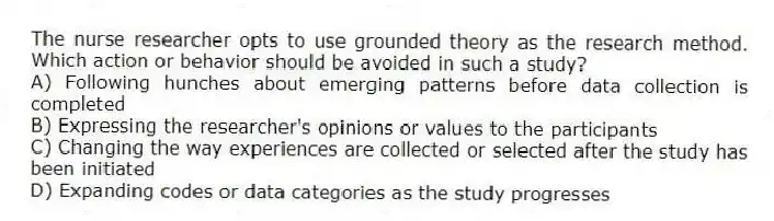 The nurse researcher opts to use grounded theory as the research method. Which action or behavior should be avoided in such a study?
A) Following hunches about emerging patterns before data collection is completed
B) Expressing the researcher's opinions or values to the participants
C) Changing the way experiences are collected or selected after the study has been initiated
D) Expanding codes or data categories as the study progresses