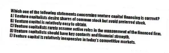 Which one of the following statements concerning venture capital financing is correct?
A) Venture capitalists desire shares of common stock but avoid preferred stock.
B) Venture capital is relatively easy to obtain.
C) Venture capitalists rarely assume active roles in the management of the financed firm.
D) Venture capitalists should have key contacts and financial strength.
E) Venture capital is relatively inexpensive in today's competitive markets.