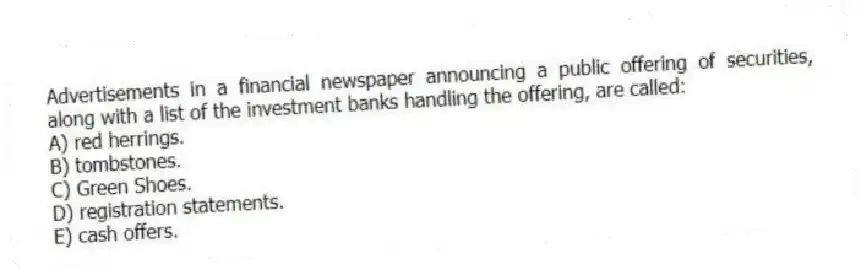 Advertisements in a financial newspaper announcing a public offering of securities, along with a list of the investment banks handling the offering, are called:
A) red herrings.
B) tombstones.
C) Green Shoes.
D) registration statements.
E) cash offers.