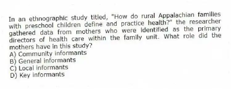 In an ethnographic study titled, "How do rural Appalachian families with preschool children define and practice health?" the researcher gathered data from mothers who were identified as the primary directors of health care within the family unit. What role did the mothers have in this study?
A) Community informants
B) General informants
C) Local informants
D) Key informants