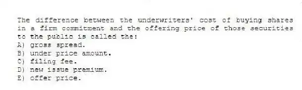 The difference between the underwriters' cost of buying shares in a firm commitment and the offering price of those securities to the public is called the:
A) gross spread.
B) under price amount.
C) filing fee.
D) new issue premium.
E) offer price.