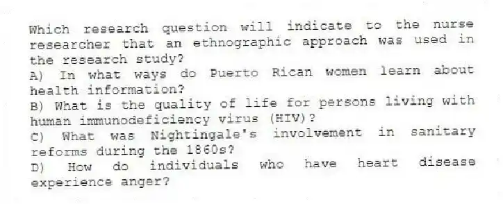 Which research question will indicate to the nurse researcher that an ethnographic approach was used in the research study?
A) In what ways do Puerto Rican women learn about health information?
B) What is the quality of life for persons living with human immunodeficiency virus (HIV)?
C) What was Nightingale's involvement in sanitary reforms during the 1860s?
D) How do individuals who have heart disease experience anger?
