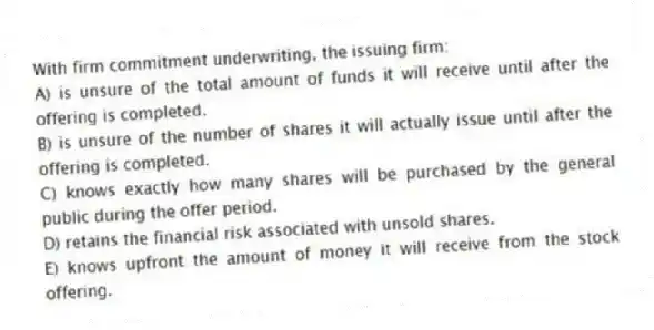With firm commitment underwriting, the issuing firm:
A) is unsure of the total amount of funds it will receive until after the offering is completed.
B) is unsure of the number of shares it will actually issue until after the offering is completed.
C) knows exactly how many shares will be purchased by the general public during the offer period.
D) retains the financial risk associated with unsold shares.
E) knows upfront the amount of money it will receive from the stock offering.