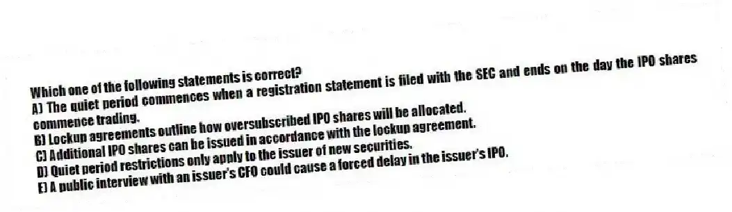 Which one of the following statements is correct?
A) The quiet period commences when a registration statement is filed with the SEC and ends on the day the IPO shares commence trading.
B) Lockup agreements outline how oversubscribed IPO shares will be allocated.
C) Additional IPO shares can be issued in accordance with the lockup agreement.
D) Quiet period restrictions only apply to the issuer of new securities.
E) A public interview with an issuer's CFO could cause a forced delay in the issuer's IPO.