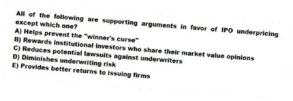All of the following are supporting arguments in favor of IPO underpricing except which one?
A) Helps prevent the "winner's curse"
B) Rewards institutional investors who share their market value opinions
C) Reduces potential lawsuits against underwriters
D) Diminishes underwriting risk
E) Provides better returns to issuing firms