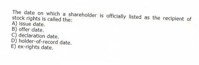 The date on which a shareholder is officially listed as the recipient of stock rights is called the:
A) issue date.
B) offer date.
C) declaration date.
D) holder-of-record date.
E) ex-rights date.