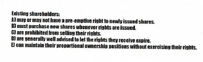 Existing shareholders:
A) may or may not have a pre-emptive right to newly issued shares.
B) must purchase new shares whenever rights are issued.
C) are prohibited from selling their rights.
D) are generally well advised to let the rights they receive expire.
E) can maintain their proportional ownership positions without exercising their rights.