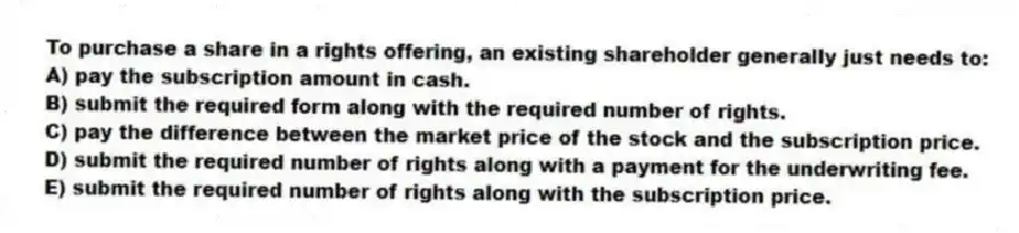 To purchase a share in a rights offering, an existing shareholder generally just needs to:
A) pay the subscription amount in cash.
B) submit the required form along with the required number of rights.
C) pay the difference between the market price of the stock and the subscription price.
D) submit the required number of rights along with a payment for the underwriting fee.
E) submit the required number of rights along with the subscription price.