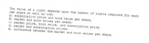 The value of a right depends upon the number of rights required for each new share as well as the:
A) subscription price and book value per share.
B) market and book values per share.
C) market price, book value, and subscription price.
D) market and subscription prices.
E) difference between the market and book values per share.