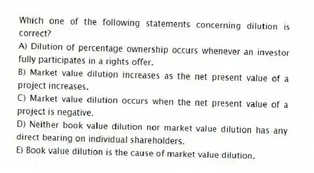Which one of the following statements concerning dilution is correct?
A) Dilution of percentage ownership occurs whenever an investor fully participates in a rights offer.
B) Market value dilution increases as the net present value of a project increases.
C) Market value dilution occurs when the net present value of a project is negative.
D) Neither book value dilution nor market value dilution has any direct bearing on individual shareholders.
E) Book value dilution is the cause of market value dilution.