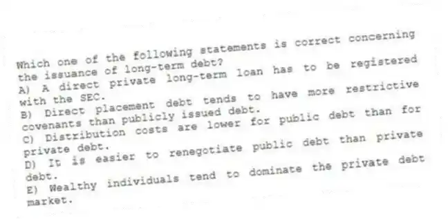 Which one of the following statements is correct concerning the issuance of long-term debt?
A) A direct private long-term loan has to be registered with the SEC.
B) Direct placement debt tends to have more restrictive covenants than publicly issued debt.
C) Distribution costs are lower for public debt than for private debt.
D) It is easier to renegotiate public debt than private debt.
E) Wealthy individuals tend to dominate the private debt market.