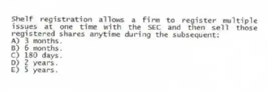Shelf registration allows a firm to register multiple issues at one time with the SEC and then sell those registered shares anytime during the subsequent:
A) 3 months.
B) 6 months.
C) 180 days.
D) 2 years.
E) 5 years.