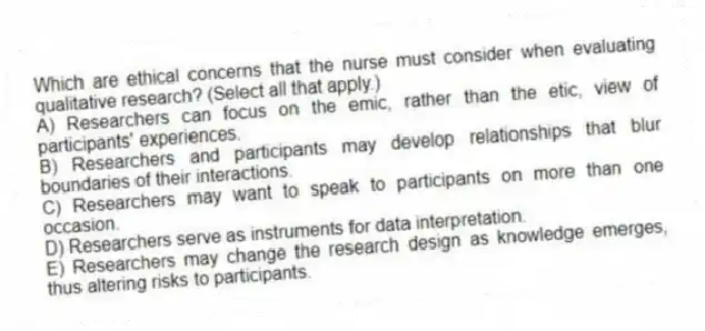 Which are ethical concerns that the nurse must consider when evaluating qualitative research? (Select all that apply.)
A) Researchers can focus on the emic, rather than the etic, view of participants' experiences.
B) Researchers and participants may develop relationships that blur boundaries of their interactions.
C) Researchers may want to speak to participants on more than one occasion.
D) Researchers serve as instruments for data interpretation.
E) Researchers may change the research design as knowledge emerges, thus altering risks to participants.