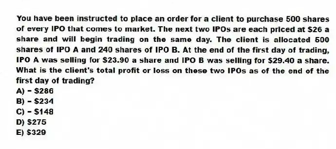 You have been instructed to place an order for a client to purchase 500 shares of every IPO that comes to market. The next two IPOs are each priced at $26 a share and will begin trading on the same day. The client is allocated 500 shares of IPO A and 240 shares of IPO B. At the end of the first day of trading, IPO A was selling for $23.90 a share and IPO B was selling for $29.40 a share. What is the client's total profit or loss on these two IPOs as of the end of the first day of trading?
A) − $286
B) − $234
C) − $148
D) $275
E) $329
