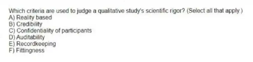Which criteria are used to judge a qualitative study's scientific rigor? (Select all that apply.)
A) Reality based
B) Credibility
C) Confidentiality of participants
D) Auditability
E) Recordkeeping
F) Fittingness