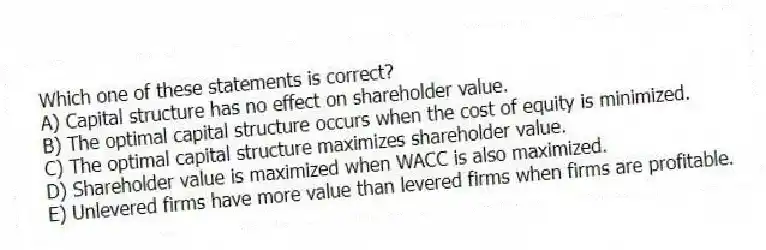 Which one of these statements is correct?
A) Capital structure has no effect on shareholder value.
B) The optimal capital structure occurs when the cost of equity is minimized.
C) The optimal capital structure maximizes shareholder value.
D) Shareholder value is maximized when WACC is also maximized.
E) Unlevered firms have more value than levered firms when firms are profitable.