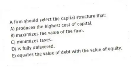 A firm should select the capital structure that:
A) produces the highest cost of capital.
B) maximizes the value of the firm.
C) minimizes taxes.
D) is fully unlevered.
E) equates the value of debt with the value of equity.