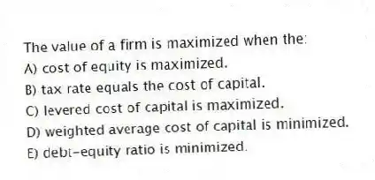 The value of a firm is maximized when the:
A) cost of equity is maximized.
B) tax rate equals the cost of capital.
C) levered cost of capital is maximized.
D) weighted average cost of capital is minimized.
E) debt-equity ratio is minimized.