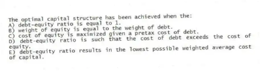 The optimal capital structure has been achieved when the:
A) debt-equity ratio is equal to 1.
B) weight of equity is equal to the weight of debt.
C) cost of equity is maximized given a pretax cost of debt.
D) debt-equity ratio is such that the cost of debt exceeds the cost of equity.
E) debt-equity ratio results in the lowest possible weighted average cost of capital.
