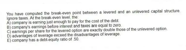 You have computed the break-even point between a levered and an unlevered capital structure. Ignore taxes. At the break-even level, the:
A) company is earning just enough to pay for the cost of the debt.
B) company's earnings before interest and taxes are equal to zero.
C) earnings per share for the levered option are exactly double those of the unlevered option.
D) advantages of leverage exceed the disadvantages of leverage.
E) company has a debt-equity ratio of .50.